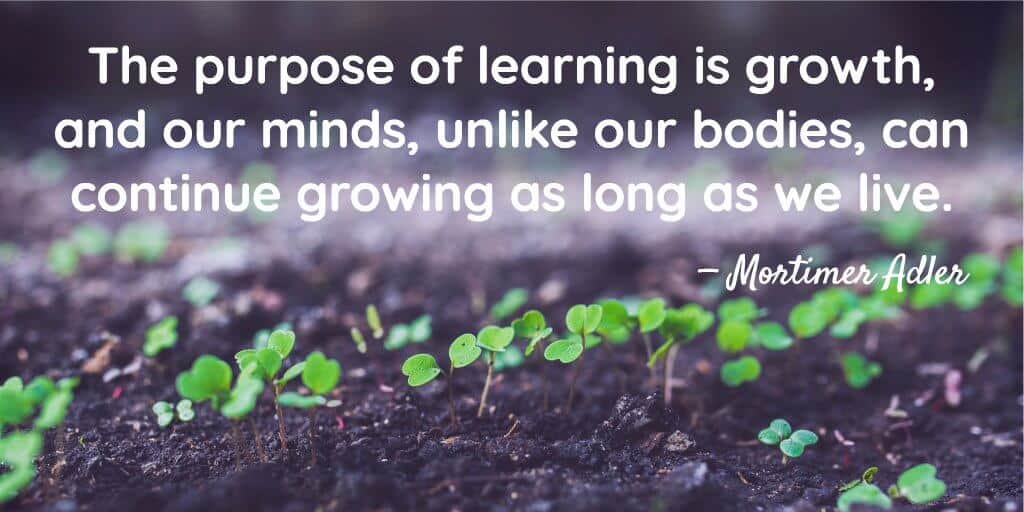 The purpose of learning is growth, and our minds, unlike our bodies, can continue growing as long as we live