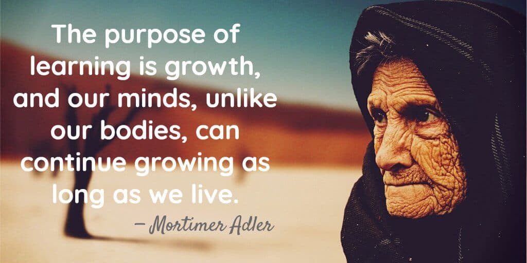 The purpose of learning is growth, and our minds, unlike our bodies, can continue growing as long as we live