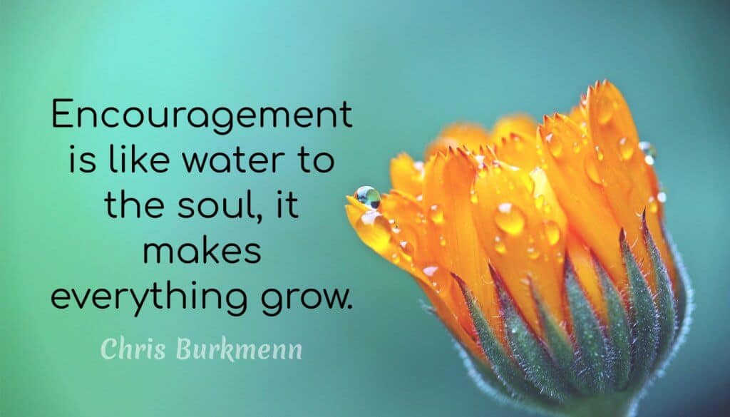 Encouragement is like water to the soul, it makes everything grow